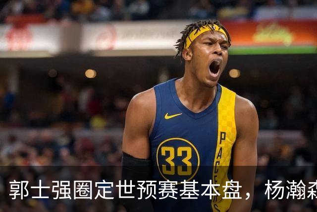 郭士强圈定世预赛基本盘，杨瀚森回归补齐内线拼图，徐杰有新动向！